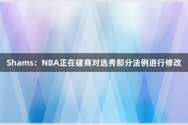 Shams：NBA正在磋商对选秀部分法例进行修改